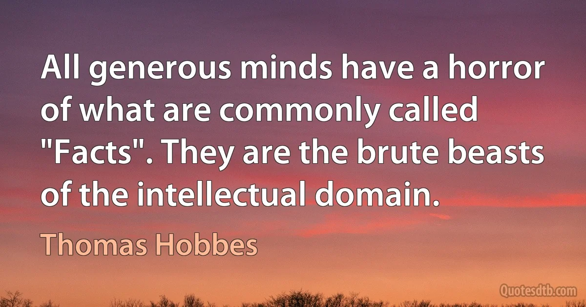 All generous minds have a horror of what are commonly called "Facts". They are the brute beasts of the intellectual domain. (Thomas Hobbes)