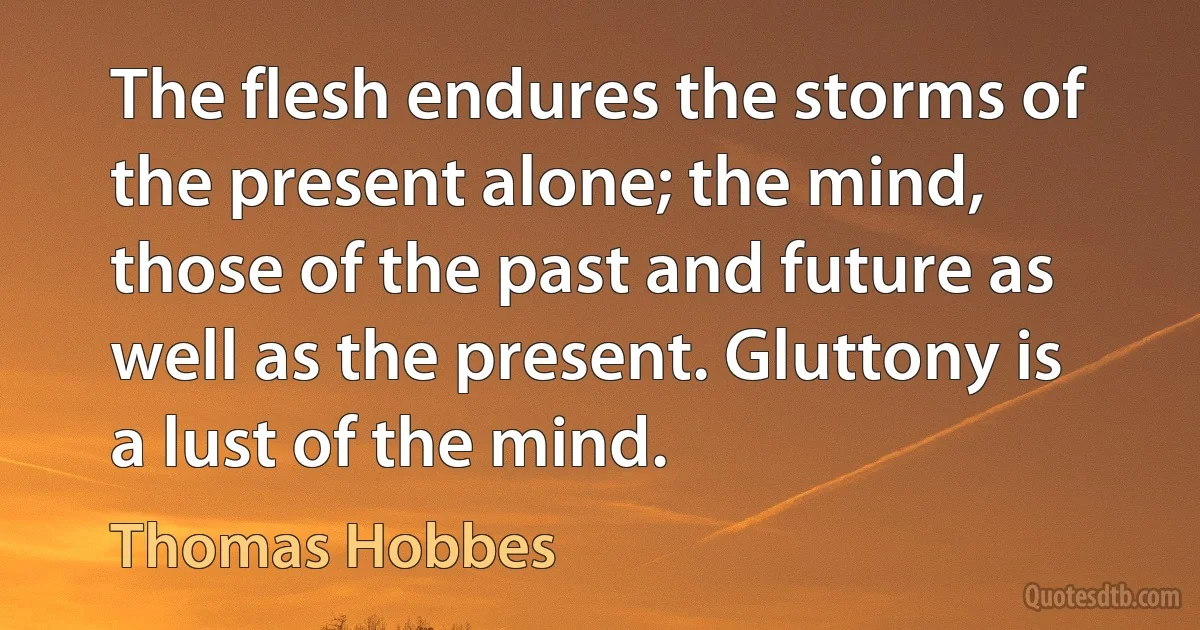 The flesh endures the storms of the present alone; the mind, those of the past and future as well as the present. Gluttony is a lust of the mind. (Thomas Hobbes)