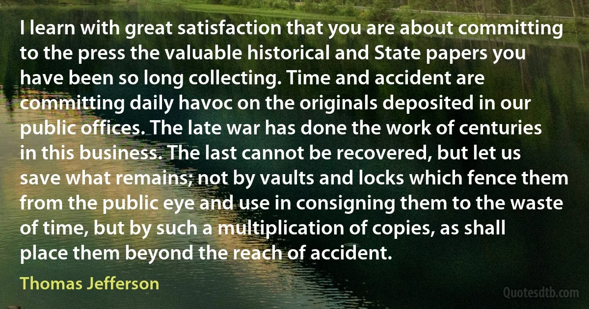 I learn with great satisfaction that you are about committing to the press the valuable historical and State papers you have been so long collecting. Time and accident are committing daily havoc on the originals deposited in our public offices. The late war has done the work of centuries in this business. The last cannot be recovered, but let us save what remains; not by vaults and locks which fence them from the public eye and use in consigning them to the waste of time, but by such a multiplication of copies, as shall place them beyond the reach of accident. (Thomas Jefferson)