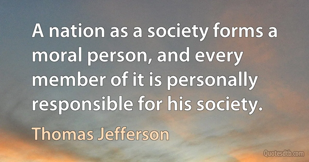 A nation as a society forms a moral person, and every member of it is personally responsible for his society. (Thomas Jefferson)