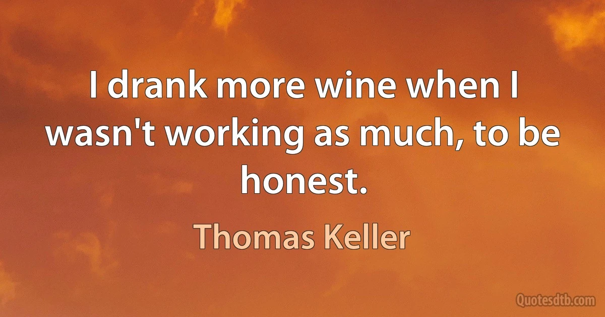 I drank more wine when I wasn't working as much, to be honest. (Thomas Keller)