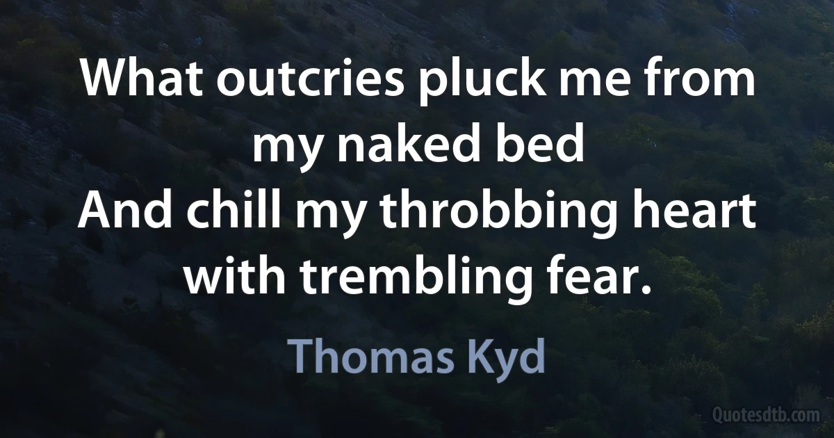 What outcries pluck me from my naked bed
And chill my throbbing heart with trembling fear. (Thomas Kyd)