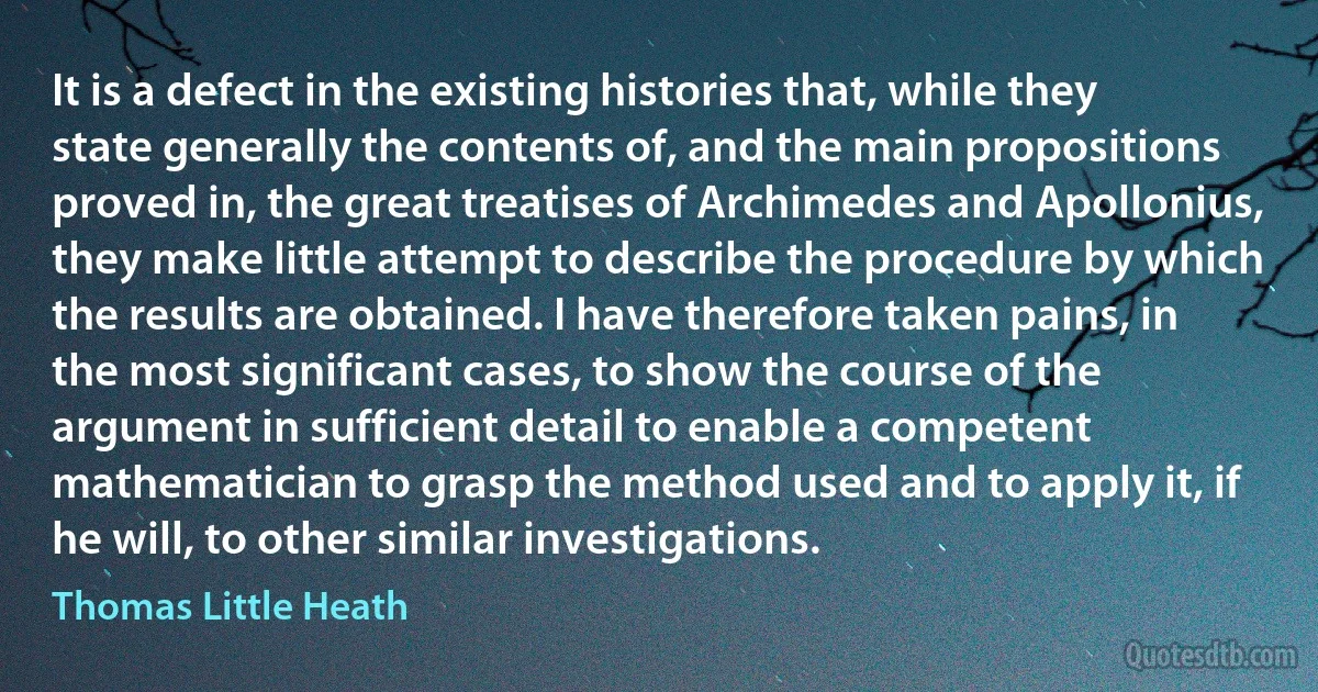 It is a defect in the existing histories that, while they state generally the contents of, and the main propositions proved in, the great treatises of Archimedes and Apollonius, they make little attempt to describe the procedure by which the results are obtained. I have therefore taken pains, in the most significant cases, to show the course of the argument in sufficient detail to enable a competent mathematician to grasp the method used and to apply it, if he will, to other similar investigations. (Thomas Little Heath)