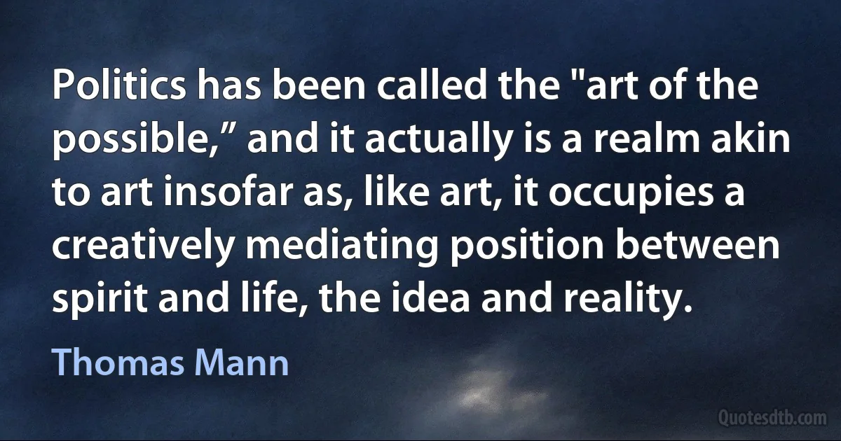 Politics has been called the "art of the possible,” and it actually is a realm akin to art insofar as, like art, it occupies a creatively mediating position between spirit and life, the idea and reality. (Thomas Mann)