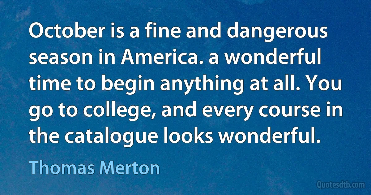 October is a fine and dangerous season in America. a wonderful time to begin anything at all. You go to college, and every course in the catalogue looks wonderful. (Thomas Merton)