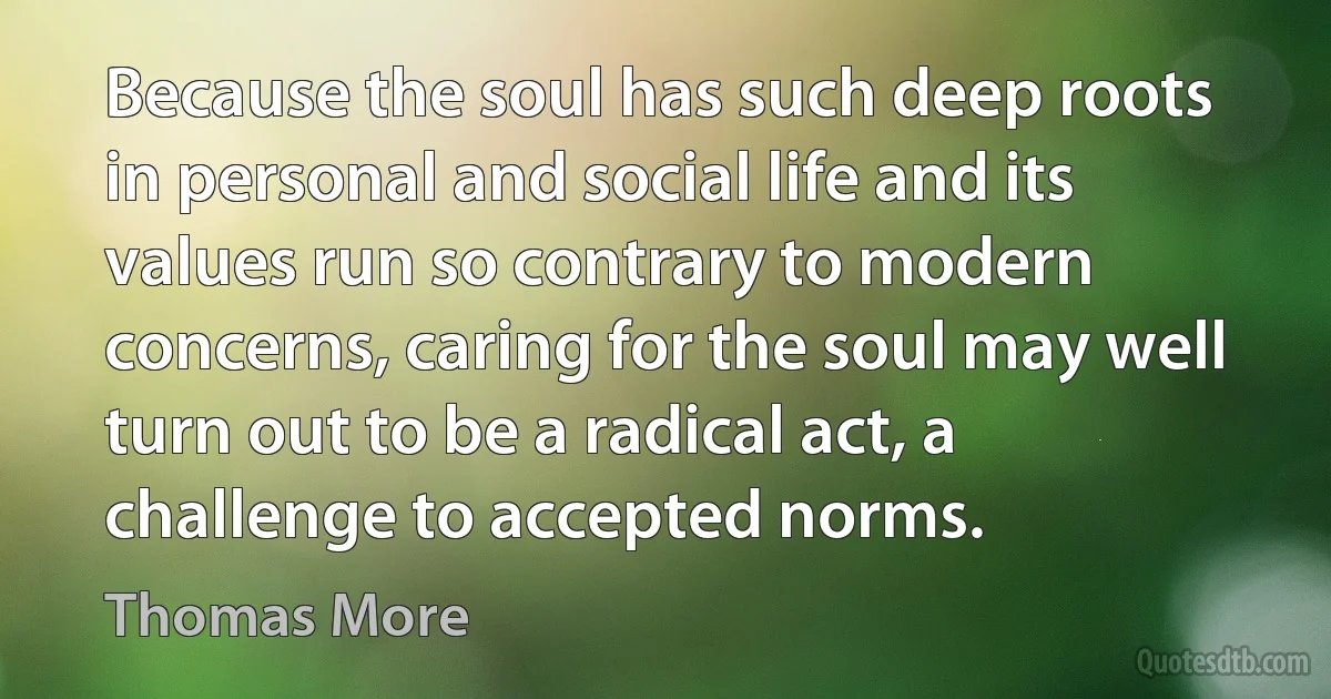 Because the soul has such deep roots in personal and social life and its values run so contrary to modern concerns, caring for the soul may well turn out to be a radical act, a challenge to accepted norms. (Thomas More)