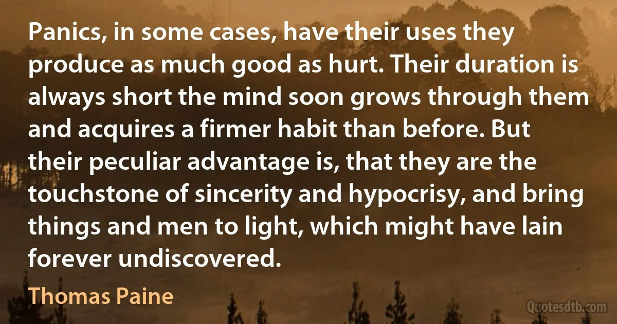 Panics, in some cases, have their uses they produce as much good as hurt. Their duration is always short the mind soon grows through them and acquires a firmer habit than before. But their peculiar advantage is, that they are the touchstone of sincerity and hypocrisy, and bring things and men to light, which might have lain forever undiscovered. (Thomas Paine)