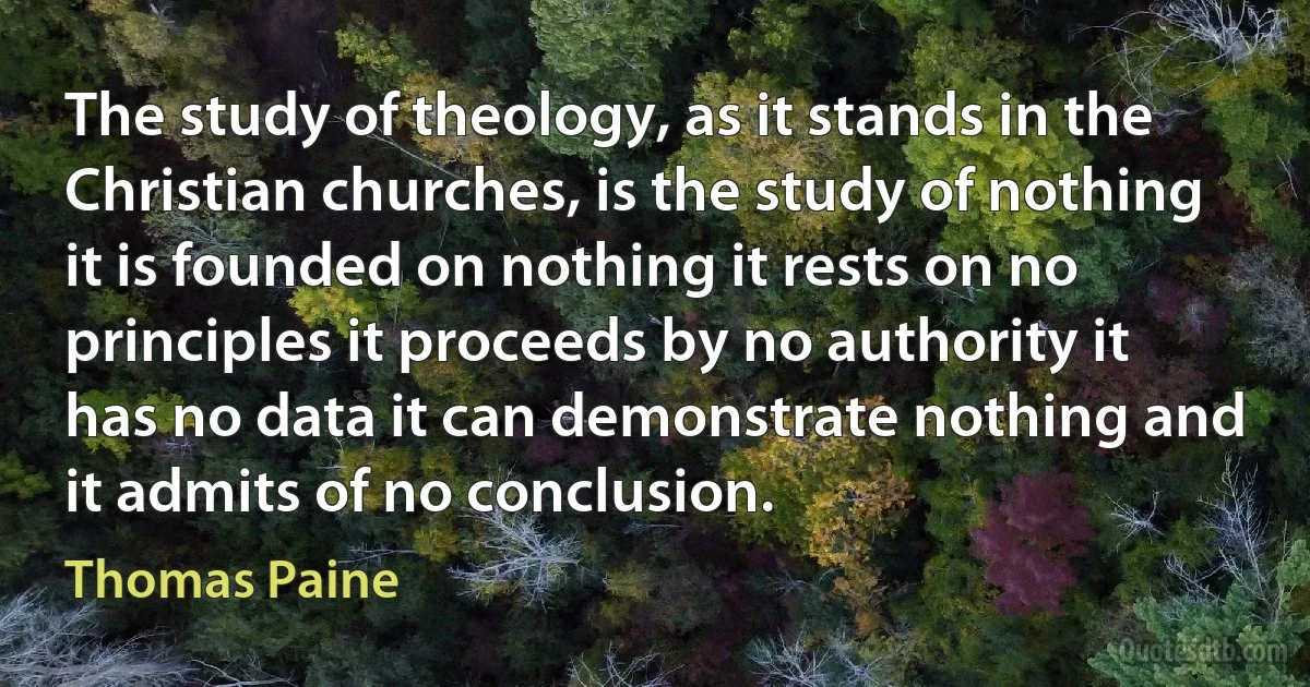 The study of theology, as it stands in the Christian churches, is the study of nothing it is founded on nothing it rests on no principles it proceeds by no authority it has no data it can demonstrate nothing and it admits of no conclusion. (Thomas Paine)