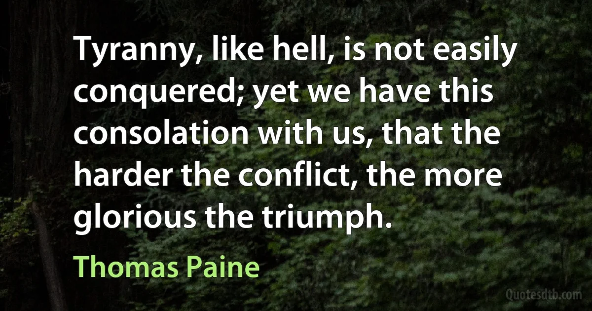 Tyranny, like hell, is not easily conquered; yet we have this consolation with us, that the harder the conflict, the more glorious the triumph. (Thomas Paine)