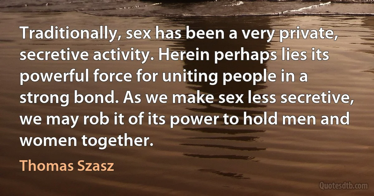 Traditionally, sex has been a very private, secretive activity. Herein perhaps lies its powerful force for uniting people in a strong bond. As we make sex less secretive, we may rob it of its power to hold men and women together. (Thomas Szasz)