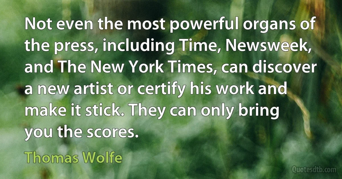 Not even the most powerful organs of the press, including Time, Newsweek, and The New York Times, can discover a new artist or certify his work and make it stick. They can only bring you the scores. (Thomas Wolfe)