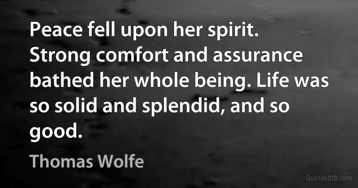 Peace fell upon her spirit. Strong comfort and assurance bathed her whole being. Life was so solid and splendid, and so good. (Thomas Wolfe)