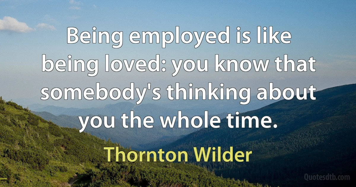 Being employed is like being loved: you know that somebody's thinking about you the whole time. (Thornton Wilder)