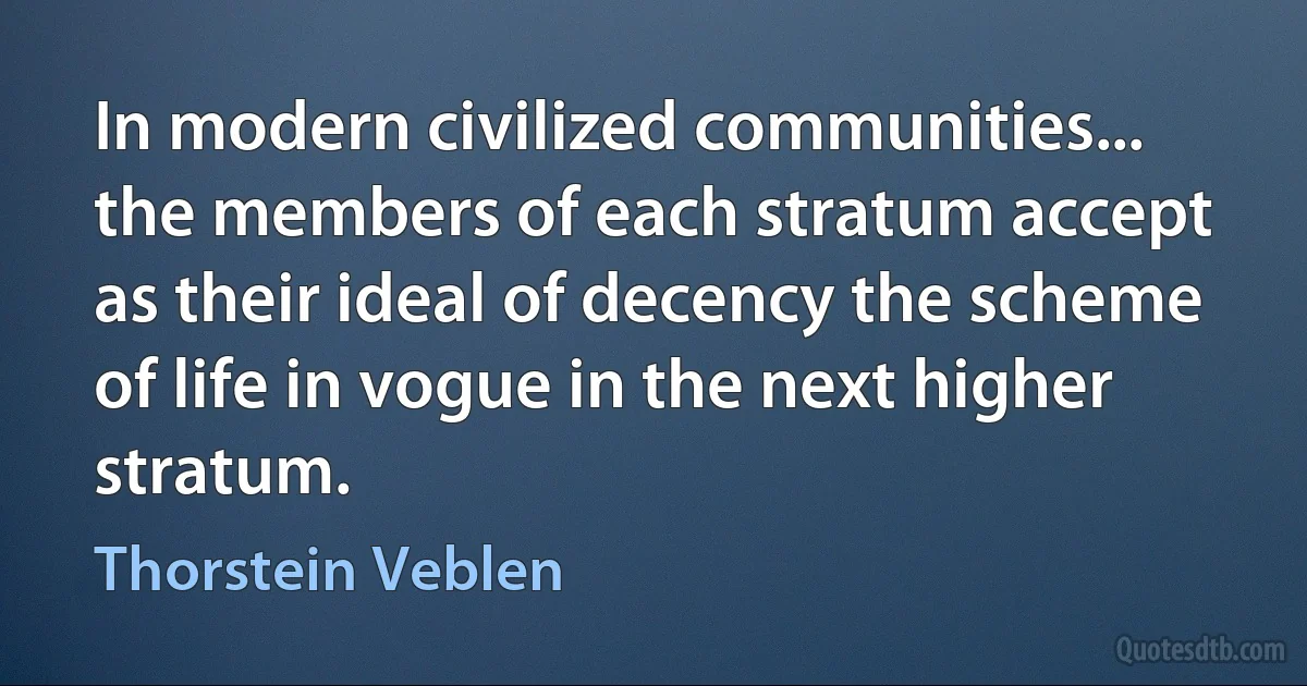 In modern civilized communities... the members of each stratum accept as their ideal of decency the scheme of life in vogue in the next higher stratum. (Thorstein Veblen)