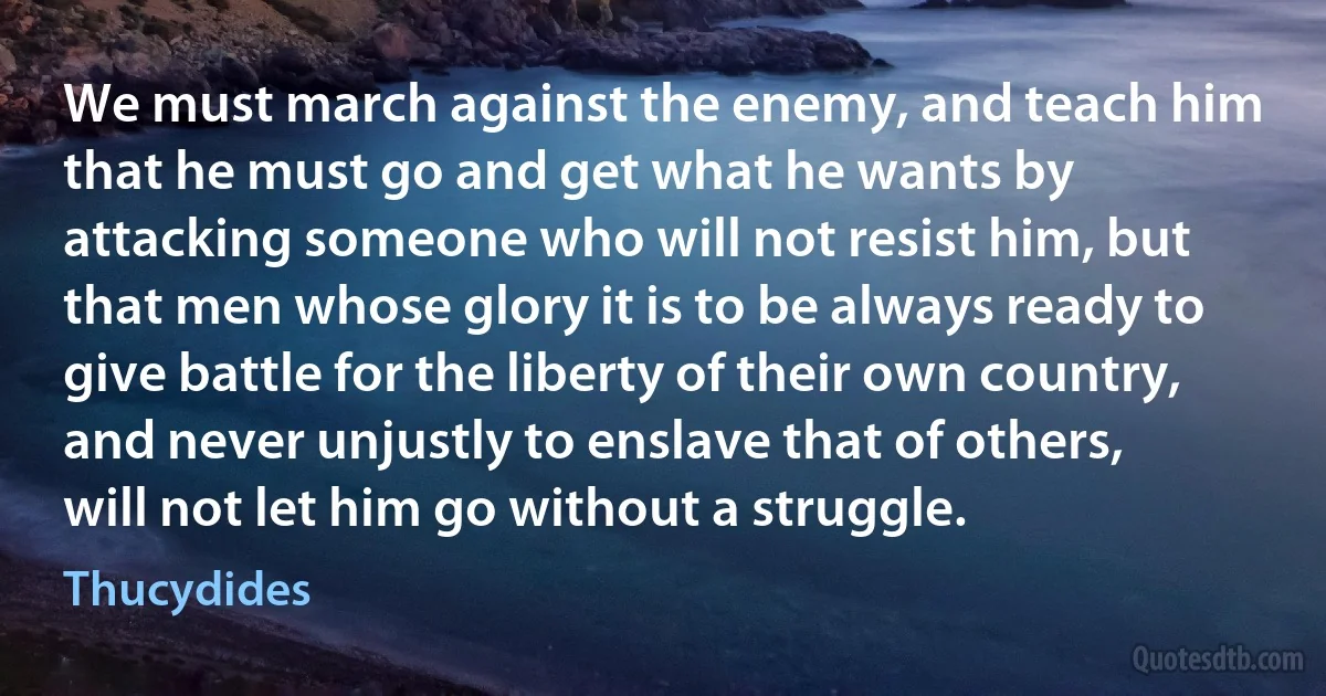 We must march against the enemy, and teach him that he must go and get what he wants by attacking someone who will not resist him, but that men whose glory it is to be always ready to give battle for the liberty of their own country, and never unjustly to enslave that of others, will not let him go without a struggle. (Thucydides)