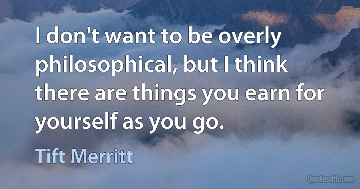 I don't want to be overly philosophical, but I think there are things you earn for yourself as you go. (Tift Merritt)