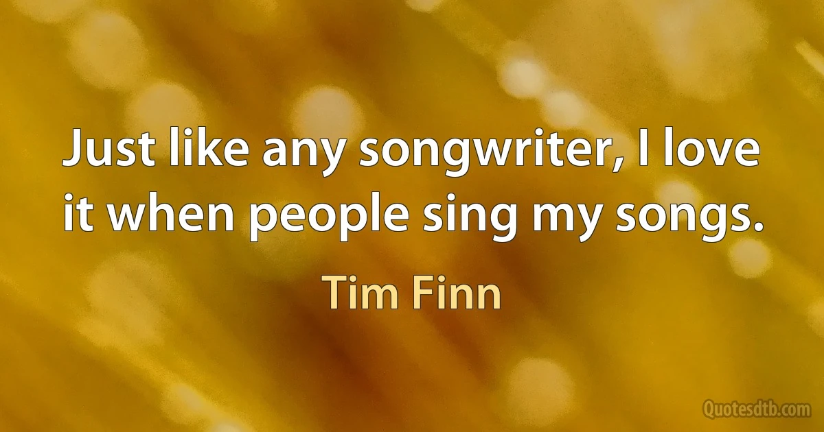 Just like any songwriter, I love it when people sing my songs. (Tim Finn)