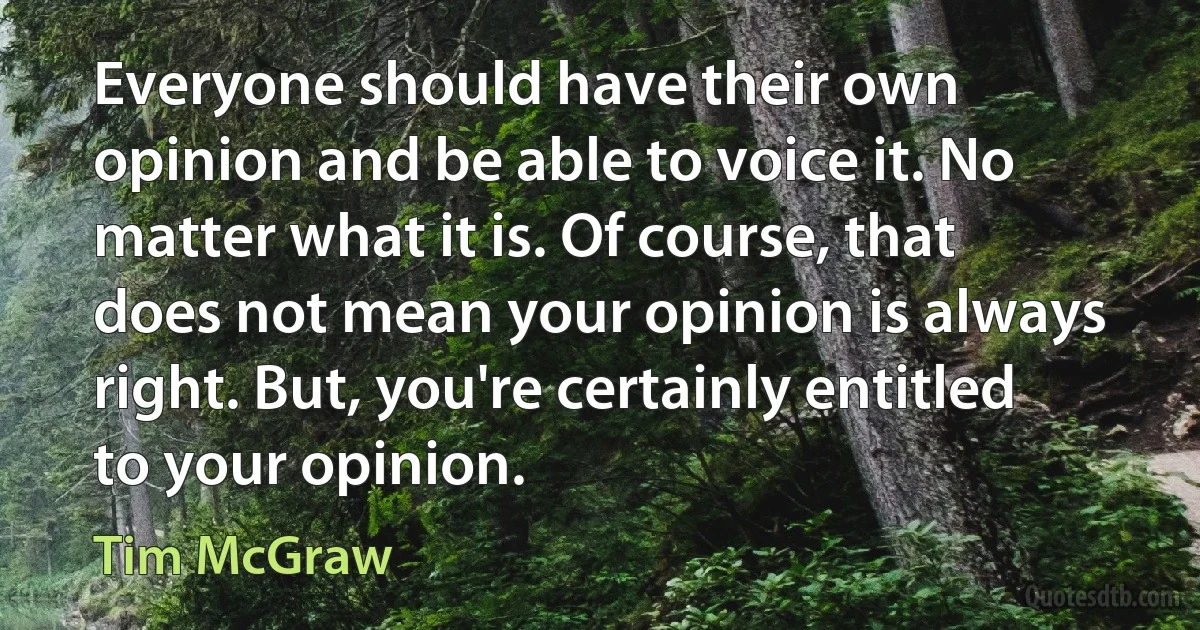 Everyone should have their own opinion and be able to voice it. No matter what it is. Of course, that does not mean your opinion is always right. But, you're certainly entitled to your opinion. (Tim McGraw)