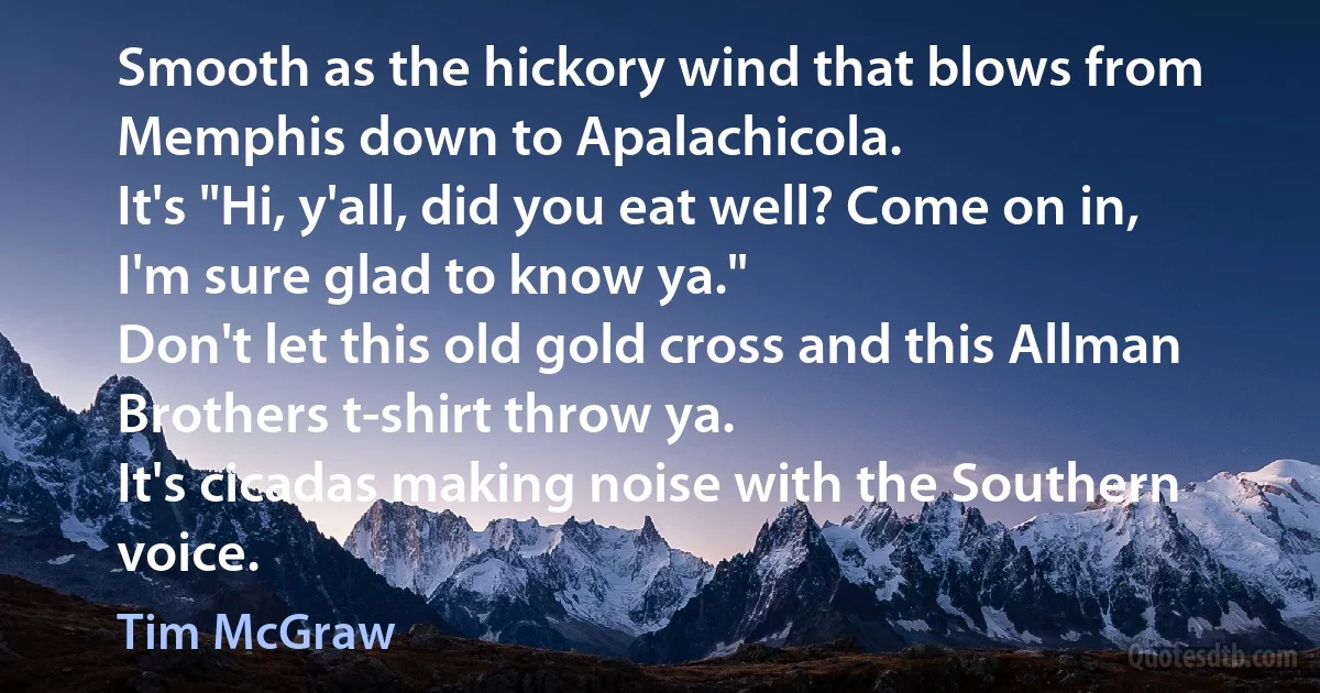 Smooth as the hickory wind that blows from Memphis down to Apalachicola.
It's "Hi, y'all, did you eat well? Come on in, I'm sure glad to know ya."
Don't let this old gold cross and this Allman Brothers t-shirt throw ya.
It's cicadas making noise with the Southern voice. (Tim McGraw)