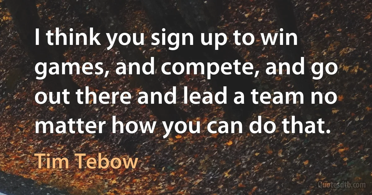 I think you sign up to win games, and compete, and go out there and lead a team no matter how you can do that. (Tim Tebow)