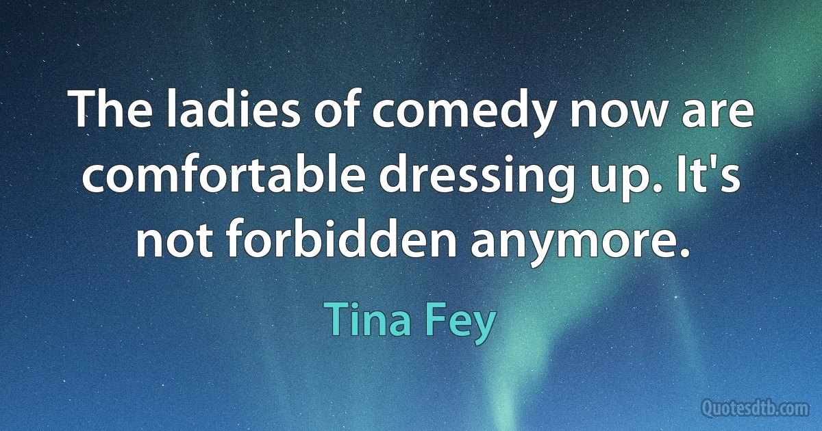 The ladies of comedy now are comfortable dressing up. It's not forbidden anymore. (Tina Fey)