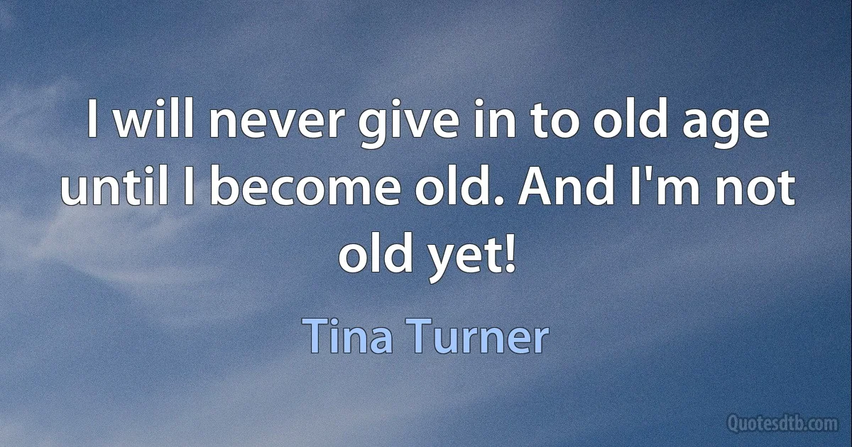 I will never give in to old age until I become old. And I'm not old yet! (Tina Turner)