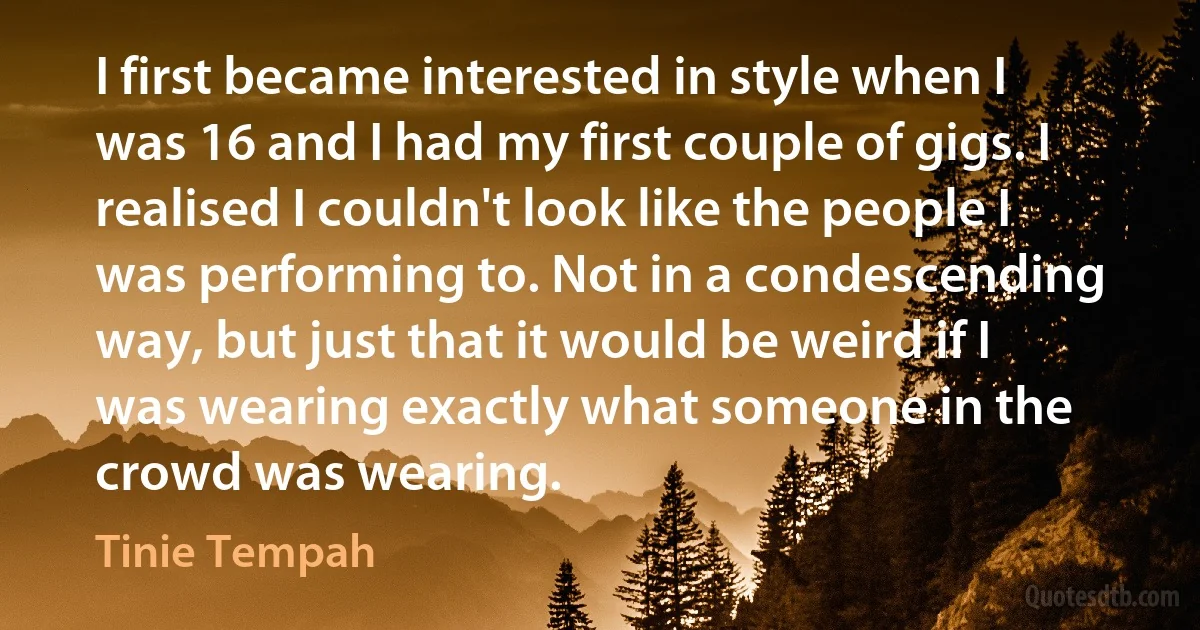 I first became interested in style when I was 16 and I had my first couple of gigs. I realised I couldn't look like the people I was performing to. Not in a condescending way, but just that it would be weird if I was wearing exactly what someone in the crowd was wearing. (Tinie Tempah)