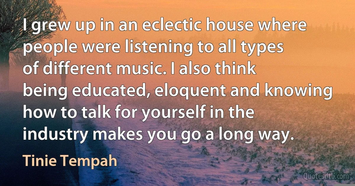 I grew up in an eclectic house where people were listening to all types of different music. I also think being educated, eloquent and knowing how to talk for yourself in the industry makes you go a long way. (Tinie Tempah)