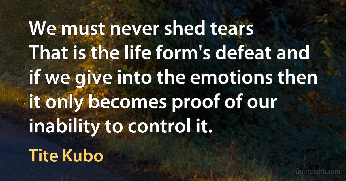 We must never shed tears
That is the life form's defeat and if we give into the emotions then it only becomes proof of our inability to control it. (Tite Kubo)