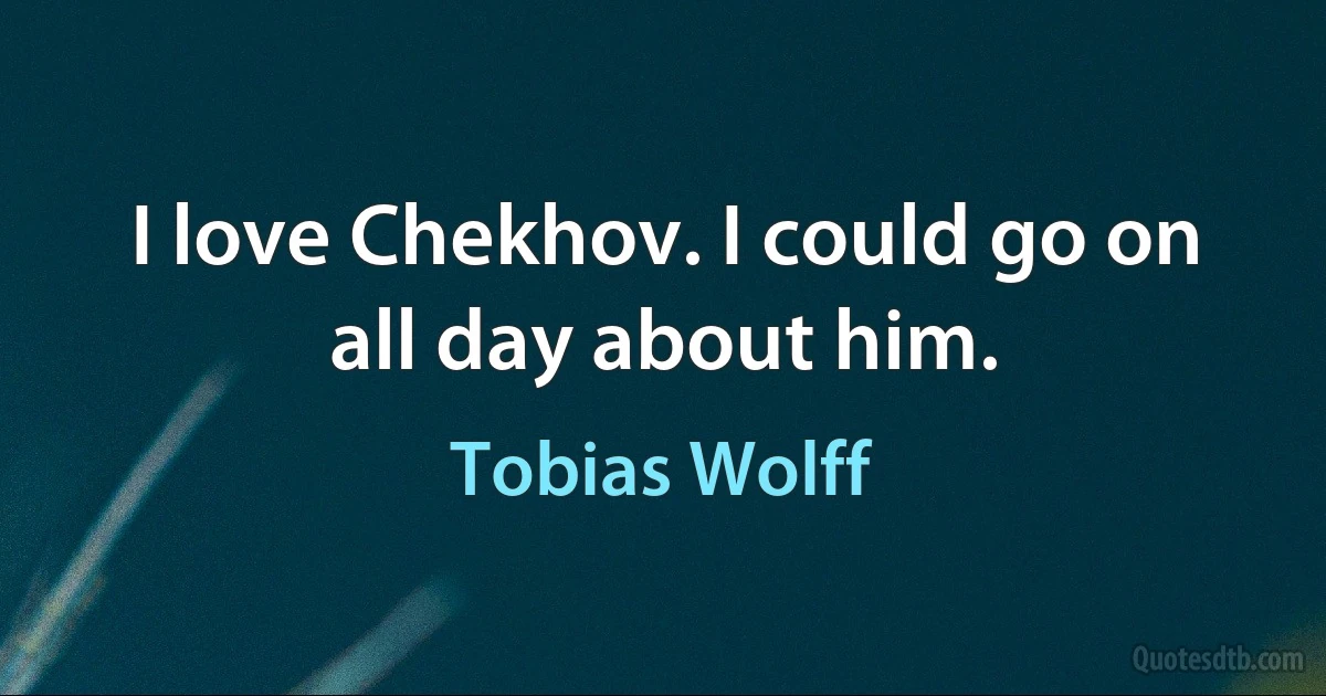 I love Chekhov. I could go on all day about him. (Tobias Wolff)