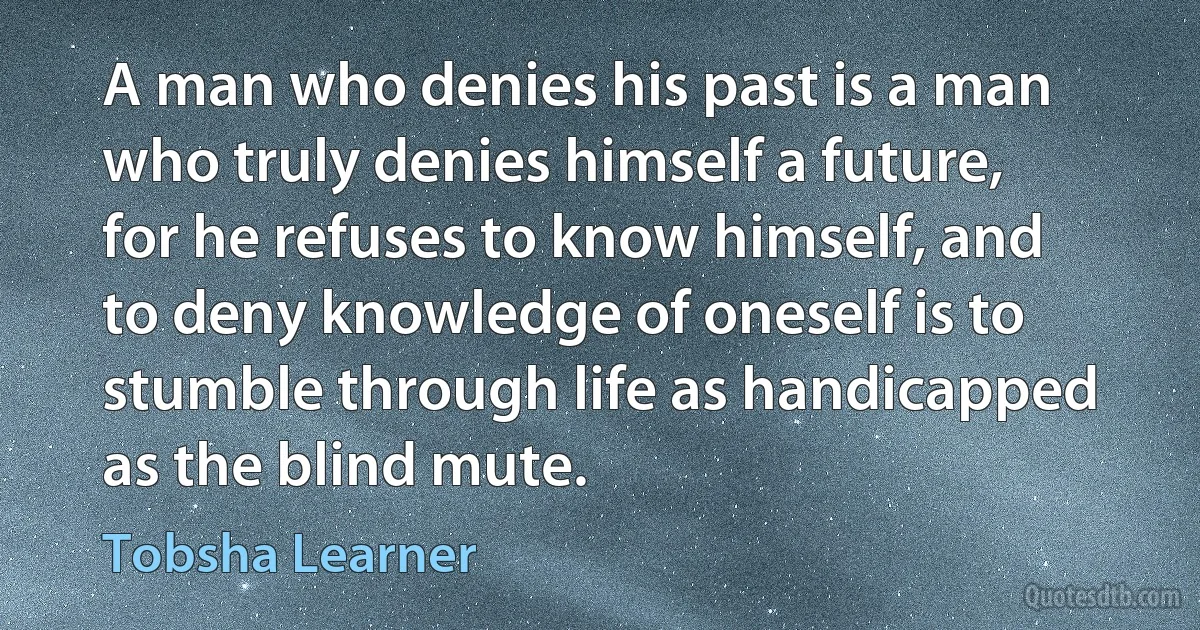 A man who denies his past is a man who truly denies himself a future, for he refuses to know himself, and to deny knowledge of oneself is to stumble through life as handicapped as the blind mute. (Tobsha Learner)