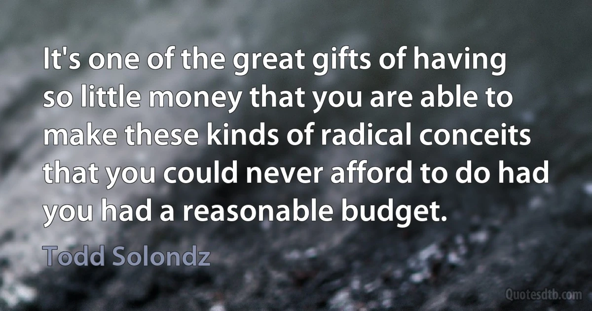 It's one of the great gifts of having so little money that you are able to make these kinds of radical conceits that you could never afford to do had you had a reasonable budget. (Todd Solondz)