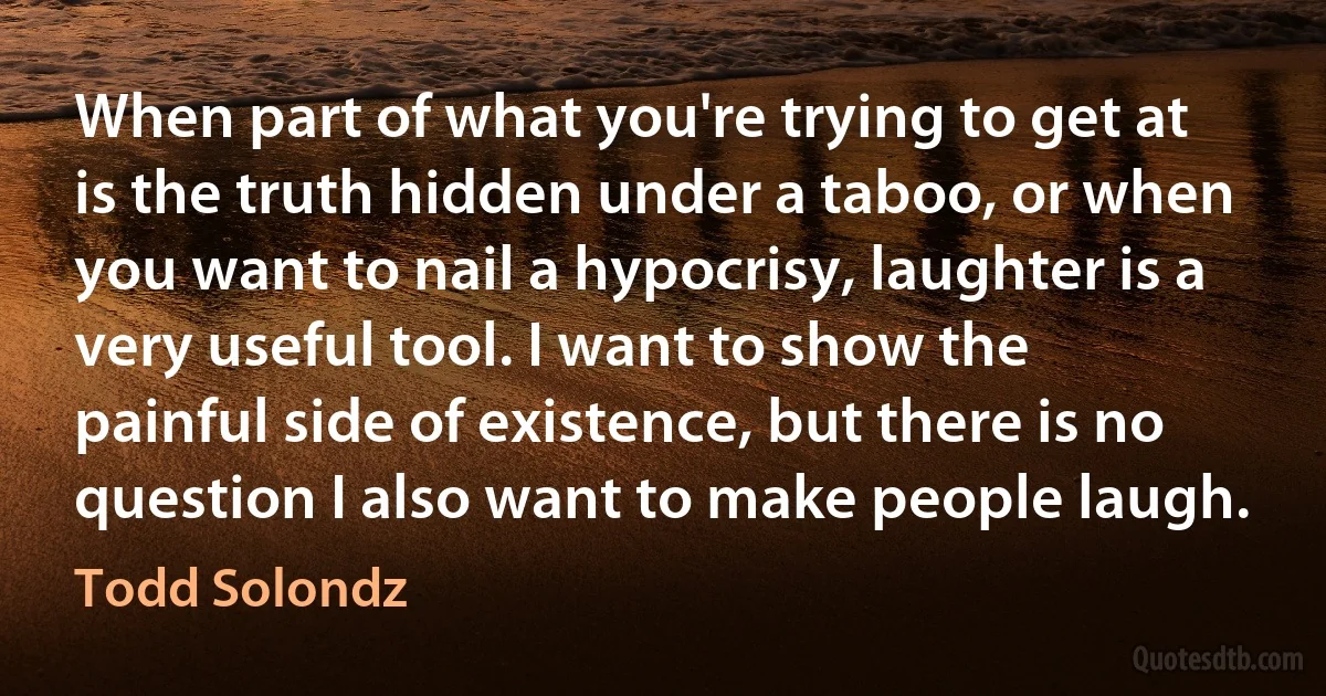 When part of what you're trying to get at is the truth hidden under a taboo, or when you want to nail a hypocrisy, laughter is a very useful tool. I want to show the painful side of existence, but there is no question I also want to make people laugh. (Todd Solondz)