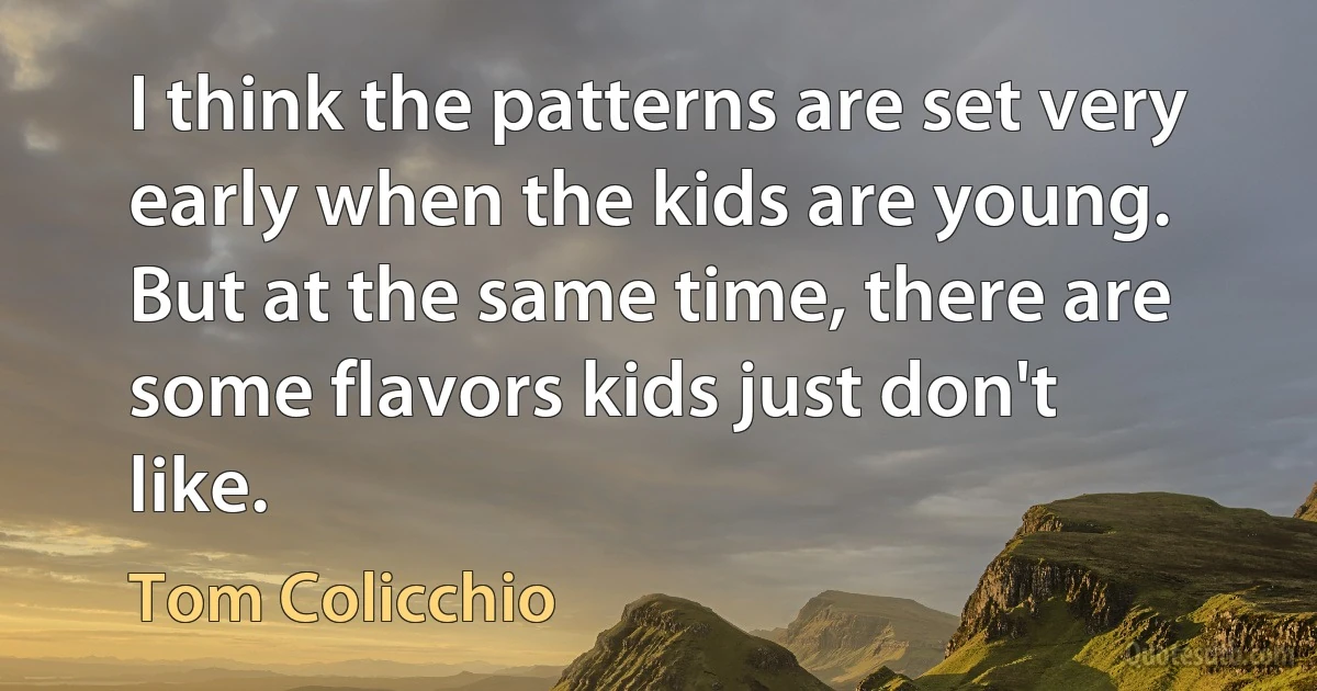 I think the patterns are set very early when the kids are young. But at the same time, there are some flavors kids just don't like. (Tom Colicchio)