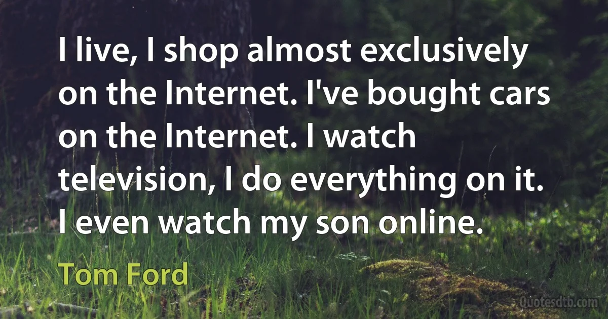 I live, I shop almost exclusively on the Internet. I've bought cars on the Internet. I watch television, I do everything on it. I even watch my son online. (Tom Ford)