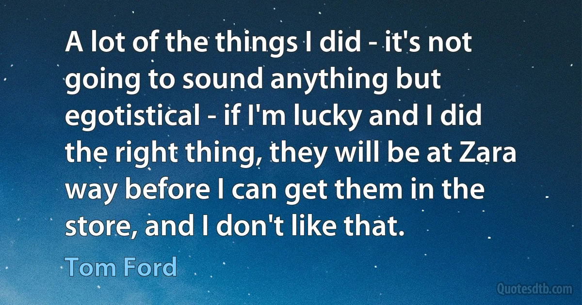 A lot of the things I did - it's not going to sound anything but egotistical - if I'm lucky and I did the right thing, they will be at Zara way before I can get them in the store, and I don't like that. (Tom Ford)