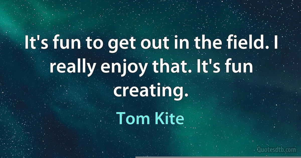 It's fun to get out in the field. I really enjoy that. It's fun creating. (Tom Kite)