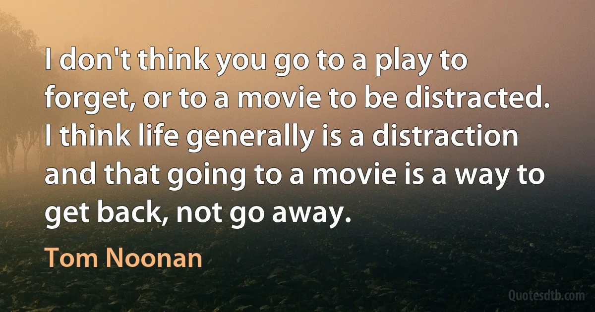 I don't think you go to a play to forget, or to a movie to be distracted. I think life generally is a distraction and that going to a movie is a way to get back, not go away. (Tom Noonan)