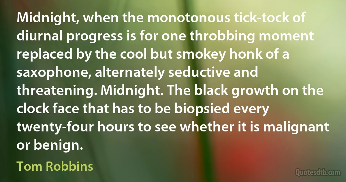 Midnight, when the monotonous tick-tock of diurnal progress is for one throbbing moment replaced by the cool but smokey honk of a saxophone, alternately seductive and threatening. Midnight. The black growth on the clock face that has to be biopsied every twenty-four hours to see whether it is malignant or benign. (Tom Robbins)