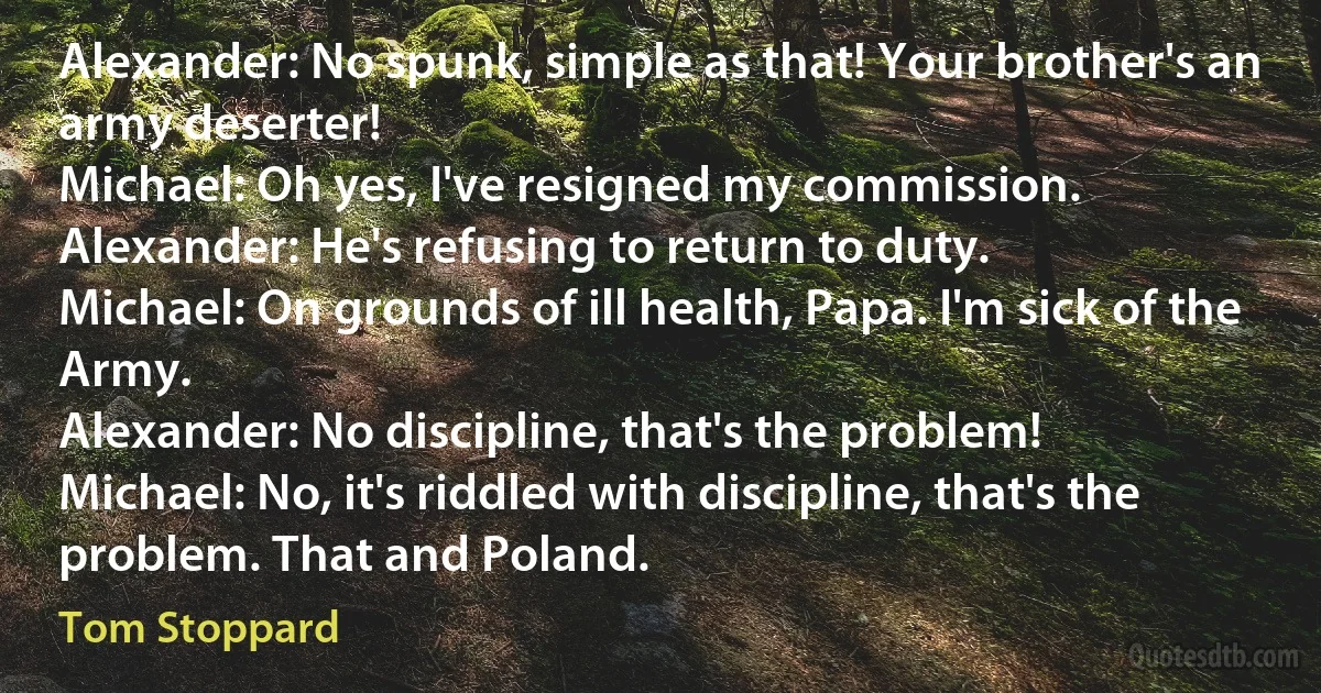 Alexander: No spunk, simple as that! Your brother's an army deserter!
Michael: Oh yes, I've resigned my commission.
Alexander: He's refusing to return to duty.
Michael: On grounds of ill health, Papa. I'm sick of the Army.
Alexander: No discipline, that's the problem!
Michael: No, it's riddled with discipline, that's the problem. That and Poland. (Tom Stoppard)