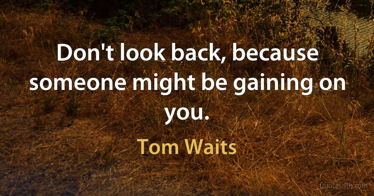 Don't look back, because someone might be gaining on you. (Tom Waits)