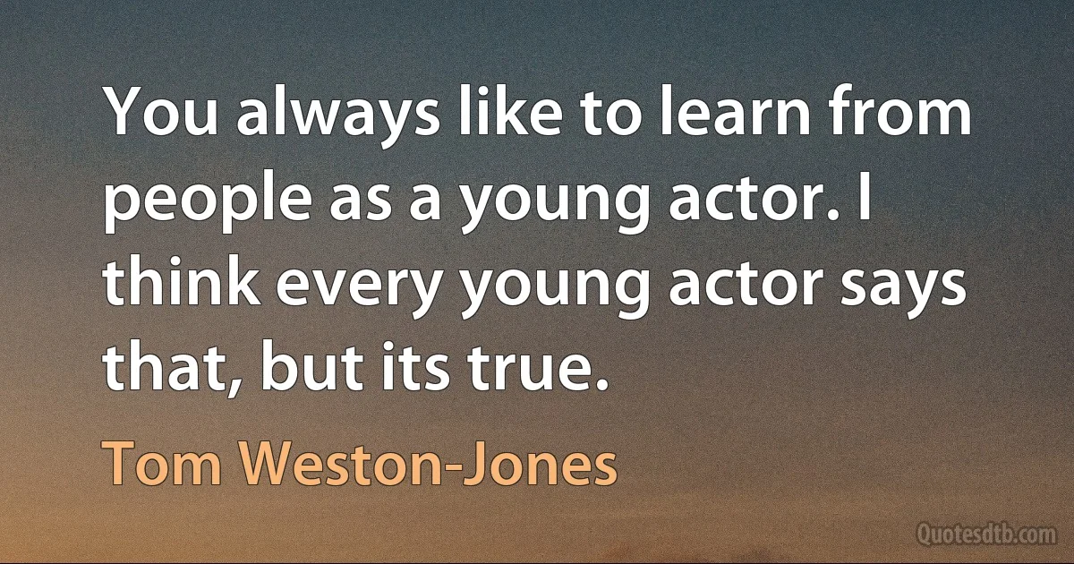 You always like to learn from people as a young actor. I think every young actor says that, but its true. (Tom Weston-Jones)