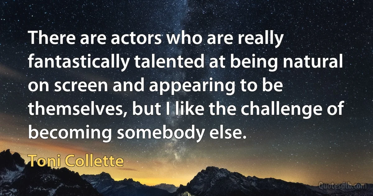 There are actors who are really fantastically talented at being natural on screen and appearing to be themselves, but I like the challenge of becoming somebody else. (Toni Collette)