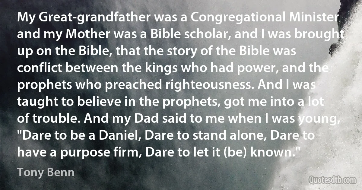 My Great-grandfather was a Congregational Minister and my Mother was a Bible scholar, and I was brought up on the Bible, that the story of the Bible was conflict between the kings who had power, and the prophets who preached righteousness. And I was taught to believe in the prophets, got me into a lot of trouble. And my Dad said to me when I was young, "Dare to be a Daniel, Dare to stand alone, Dare to have a purpose firm, Dare to let it (be) known." (Tony Benn)