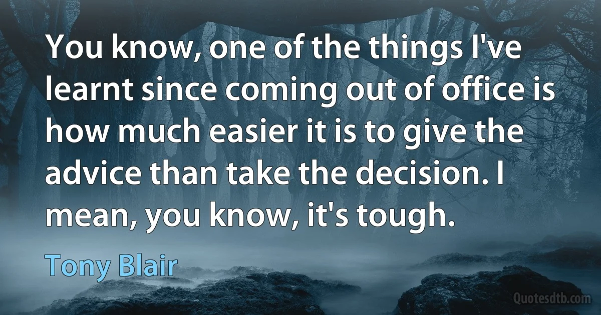 You know, one of the things I've learnt since coming out of office is how much easier it is to give the advice than take the decision. I mean, you know, it's tough. (Tony Blair)