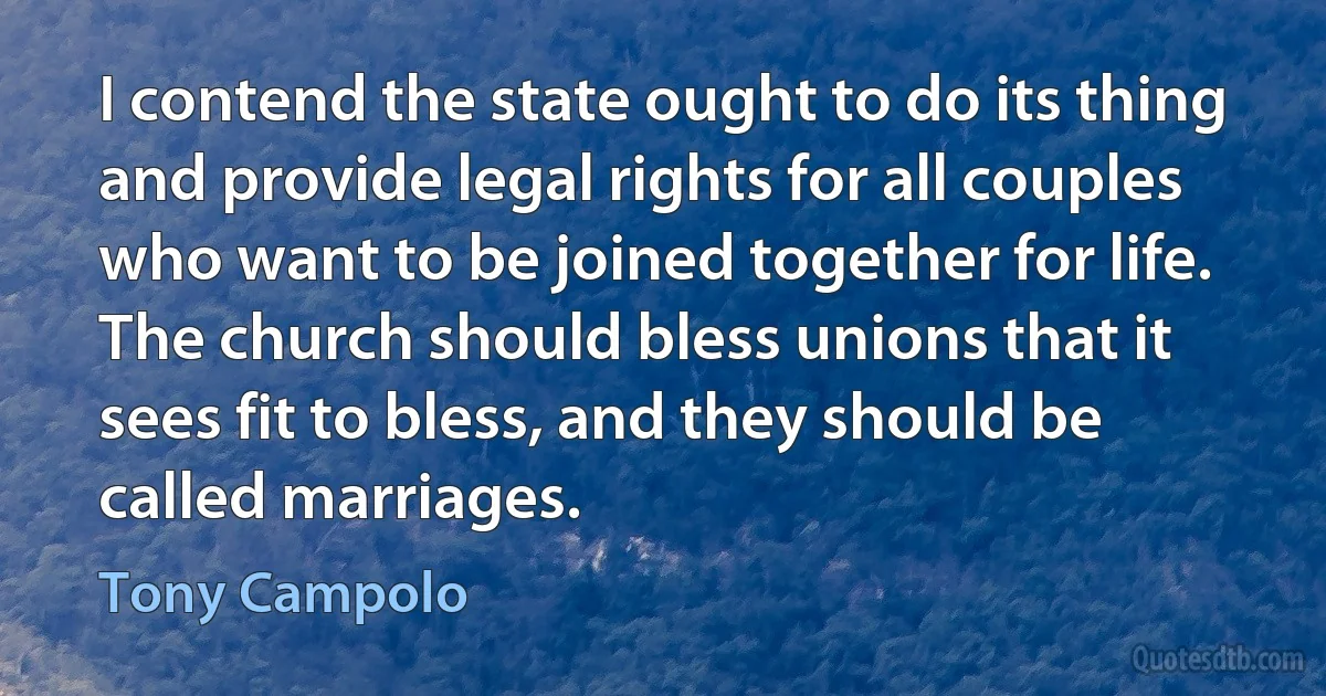 I contend the state ought to do its thing and provide legal rights for all couples who want to be joined together for life. The church should bless unions that it sees fit to bless, and they should be called marriages. (Tony Campolo)