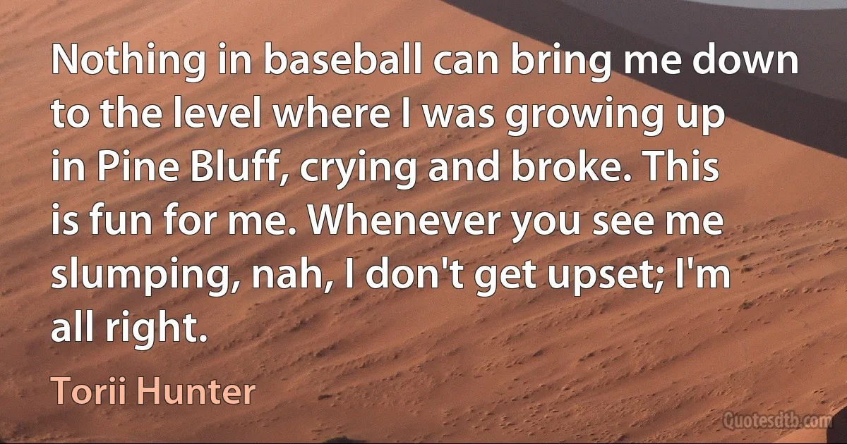 Nothing in baseball can bring me down to the level where I was growing up in Pine Bluff, crying and broke. This is fun for me. Whenever you see me slumping, nah, I don't get upset; I'm all right. (Torii Hunter)