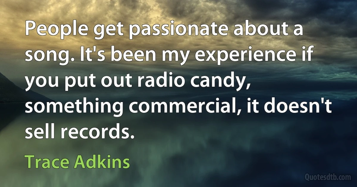 People get passionate about a song. It's been my experience if you put out radio candy, something commercial, it doesn't sell records. (Trace Adkins)