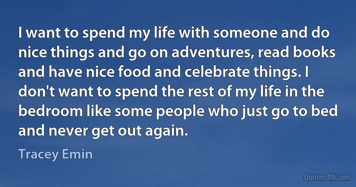 I want to spend my life with someone and do nice things and go on adventures, read books and have nice food and celebrate things. I don't want to spend the rest of my life in the bedroom like some people who just go to bed and never get out again. (Tracey Emin)