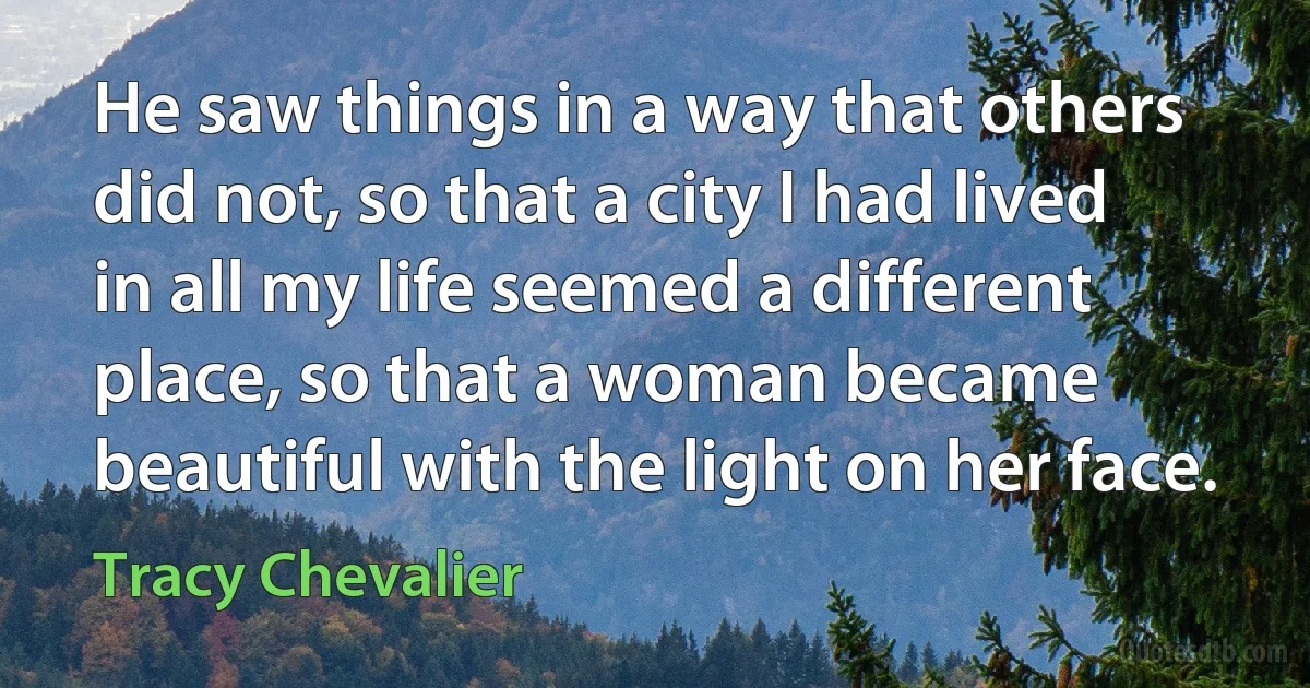 He saw things in a way that others did not, so that a city I had lived in all my life seemed a different place, so that a woman became beautiful with the light on her face. (Tracy Chevalier)